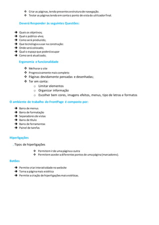  Criar as páginas,tendopresenteaestruturade navegação.
 Testar as páginastendoem contao ponto de vistado utilizadorfinal.
Deverá Responder às seguintes Questões:
 Quaisos objetivos;
 Qual o público-alvo;
 Comoserá produzido;
 Que tecnologiaausar na construção:
 Onde serácolocado;
 Qual o espaçoque poderáocupar
 Comoserá atualizado;
Ergonomia e funcionalidade
 Melhoraro site
 Progressivamente maiscompleto
 Páginas devidamente pensadas e desenhadas;
 Ter em conta:
o Limitar elementos
o Organizar informação
o Escolher bem cores, imagens efeitos, menus, tipo de letras e formatos
O ambiente de trabalho do FrontPage é composto por:
 Barra de menus
 Barra de formatação
 Separadoresde vistas
 Barra de título
 Barra de ferramentas
 Painel de tarefas
Hiperligações
. Tipos de hiperligações
 Permitemirde umapáginaa outra
 Permitemacederadiferentespontosde umapágina(marcadores).
Botões
 Permite criarinteratividade nowebsite
 Torna a páginamais estética
 Permite acriação de hiperligaçõesmaisestéticas.
 