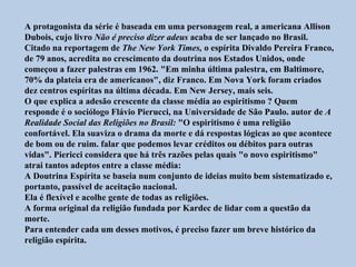 A protagonista da série é baseada em uma personagem real, a americana Allison
Dubois, cujo livro Não é preciso dizer adeus acaba de ser lançado no Brasil.
Citado na reportagem de The New York Times, o espírita Divaldo Pereira Franco,
de 79 anos, acredita no crescimento da doutrina nos Estados Unidos, onde
começou a fazer palestras em 1962. "Em minha última palestra, em Baltimore,
70% da plateia era de americanos", diz Franco. Em Nova York foram criados
dez centros espíritas na última década. Em New Jersey, mais seis.
O que explica a adesão crescente da classe média ao espiritismo ? Quem
responde é o sociólogo Flávio Pierucci, na Universidade de São Paulo. autor de A
Realidade Social das Religiões no Brasil: "O espiritismo é uma religião
confortável. Ela suaviza o drama da morte e dá respostas lógicas ao que acontece
de bom ou de ruim. falar que podemos levar créditos ou débitos para outras
vidas". Piericci considera que há três razões pelas quais "o novo espiritismo"
atrai tantos adeptos entre a classe média:
A Doutrina Espírita se baseia num conjunto de ideias muito bem sistematizado e,
portanto, passível de aceitação nacional.
Ela é flexível e acolhe gente de todas as religiões.
A forma original da religião fundada por Kardec de lidar com a questão da
morte.
Para entender cada um desses motivos, é preciso fazer um breve histórico da
religião espírita.
 