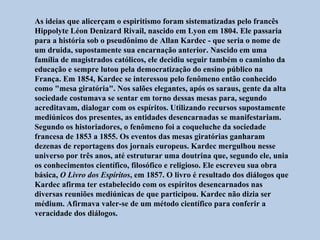 As ideias que alicerçam o espiritismo foram sistematizadas pelo francês
Hippolyte Léon Denizard Rivail, nascido em Lyon em 1804. Ele passaria
para a história sob o pseudônimo de Allan Kardec - que seria o nome de
um druida, supostamente sua encarnação anterior. Nascido em uma
família de magistrados católicos, ele decidiu seguir também o caminho da
educação e sempre lutou pela democratização do ensino público na
França. Em 1854, Kardec se interessou pelo fenômeno então conhecido
como "mesa giratória". Nos salões elegantes, após os saraus, gente da alta
sociedade costumava se sentar em torno dessas mesas para, segundo
acreditavam, dialogar com os espíritos. Utilizando recursos supostamente
mediúnicos dos presentes, as entidades desencarnadas se manifestariam.
Segundo os historiadores, o fenômeno foi a coqueluche da sociedade
francesa de 1853 a 1855. Os eventos das mesas giratórias ganharam
dezenas de reportagens dos jornais europeus. Kardec mergulhou nesse
universo por três anos, até estruturar uma doutrina que, segundo ele, unia
os conhecimentos científico, filosófico e religioso. Ele escreveu sua obra
básica, O Livro dos Espíritos, em 1857. O livro é resultado dos diálogos que
Kardec afirma ter estabelecido com os espíritos desencarnados nas
diversas reuniões mediúnicas de que participou. Kardec não dizia ser
médium. Afirmava valer-se de um método científico para conferir a
veracidade dos diálogos.
 