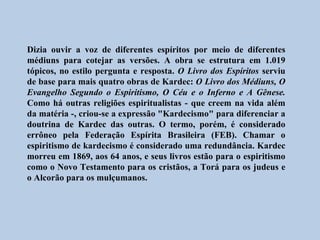Dizia ouvir a voz de diferentes espíritos por meio de diferentes
médiuns para cotejar as versões. A obra se estrutura em 1.019
tópicos, no estilo pergunta e resposta. O Livro dos Espíritos serviu
de base para mais quatro obras de Kardec: O Livro dos Médiuns, O
Evangelho Segundo o Espiritismo, O Céu e o Inferno e A Gênese.
Como há outras religiões espiritualistas - que creem na vida além
da matéria -, criou-se a expressão "Kardecismo" para diferenciar a
doutrina de Kardec das outras. O termo, porém, é considerado
errôneo pela Federação Espírita Brasileira (FEB). Chamar o
espiritismo de kardecismo é considerado uma redundância. Kardec
morreu em 1869, aos 64 anos, e seus livros estão para o espiritismo
como o Novo Testamento para os cristãos, a Torá para os judeus e
o Alcorão para os mulçumanos.
 