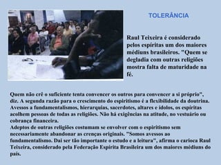 TOLERÂNCIA


                                                 Raul Teixeira é considerado
                                                 pelos espíritas um dos maiores
                                                 médiuns brasileiros. "Quem se
                                                 degladia com outras religiões
                                                 mostra falta de maturidade na
                                                 fé.


Quem não crê o suficiente tenta convencer os outros para convencer a si próprio",
diz. A segunda razão para o crescimento do espiritismo é a flexibilidade da doutrina.
Avessos a fundamentalismos, hierarquias, sacerdotes, altares e ídolos, os espíritas
acolhem pessoas de todas as religiões. Não há exigências na atitude, no vestuário ou
cobrança financeira.
Adeptos de outras religiões costumam se envolver com o espiritismo sem
necessariamente abandonar as crenças originais. "Somos avessos ao
fundamentalismo. Dai ser tão importante o estudo e a leitura", afirma o carioca Raul
Teixeira, considerado pela Federação Espírita Brasileira um dos maiores médiuns do
país.
 