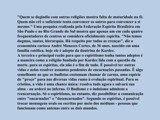 "Quem se degladia com outras religiões mostra falta de maturidade na fé.
Quem não crê o suficiente tenta convencer os outros para convencer a si
mesmo." Uma pesquisa realizada pela Federação Espírita Brasileira em
São Paulo e no Rio Grande do Sul mostra que apenas um em cada quatro
frequentadores de centros se considera oficialmente espírita. "Não temos
dogmas, santos, hierarquia. Há respeito por todas as crenças", diz o
economista carioca André Menezes Cortes, de 36 anos. nascido em uma
família católica, hoje ele é adepto da doutrina de Kardec.
A terceira e principal razão para que o espiritismo tenha tantos adeptos é
a maneira como a religião fundada por Kardec lida com a questão da
morte. para os espíritas, ela não é o fim de tudo. É possível ter outras
vidas e nelas resolver assuntos pendentes de encarnações passadas. É algo
semelhante ao que os budistas costumam chamar de carma, uma espécie
de "preço" para nas diversas vidas rumo à evolução espiritual. Para os
cristãos, a vida é uma chance única: resolva tudo agora e salvará sua
alma - ou arderá no inferno. O Budismo e o induismo admitem a
reencarnação. Só o espiritismo, no entanto, diz possibilitar a comunicação
entre "encarnados" e "desencarnados". Segundo os espíritas, é possível
trocar mensagens orais ou escritas por meio dos médiuns - pessoas que
funcionam como antenas entre os dois mundos.
 