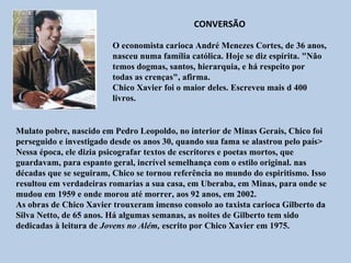 CONVERSÃO

                         O economista carioca André Menezes Cortes, de 36 anos,
                         nasceu numa família católica. Hoje se diz espírita. "Não
                         temos dogmas, santos, hierarquia, e há respeito por
                         todas as crenças", afirma.
                         Chico Xavier foi o maior deles. Escreveu mais d 400
                         livros.


Mulato pobre, nascido em Pedro Leopoldo, no interior de Minas Gerais, Chico foi
perseguido e investigado desde os anos 30, quando sua fama se alastrou pelo país>
Nessa época, ele dizia psicografar textos de escritores e poetas mortos, que
guardavam, para espanto geral, incrível semelhança com o estilo original. nas
décadas que se seguiram, Chico se tornou referência no mundo do espiritismo. Isso
resultou em verdadeiras romarias a sua casa, em Uberaba, em Minas, para onde se
mudou em 1959 e onde morou até morrer, aos 92 anos, em 2002.
As obras de Chico Xavier trouxeram imenso consolo ao taxista carioca Gilberto da
Silva Netto, de 65 anos. Há algumas semanas, as noites de Gilberto tem sido
dedicadas à leitura de Jovens no Além, escrito por Chico Xavier em 1975.
 