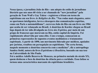 Nessa época, o jornalista João do Rio - um adepto do estilo de jornalismo
literário que nos anos 60 viria a ser chamado de "new jornalism" pela
geração de Tom Wolf e Gay Talese - registrou o frison em torno do
espiritismo em seu livro As Religiões do Rio. "Nas rodas mais elegantes, entre
os sportsmen inteligentes, lavra o desespero das comunicações espíritas,
como em Paris o automobilismo", escreveu João do Rio em um livro em 1904
que acaba de ser relançado no Brasil. A doutrina de Kardec chegou ao Brasil
logo depois de ter sido divulgada no Livro dos Espíritos, por meio de um
grupo de franceses que moravam no Rio, então capital do Império. Foi
rapidamente absorvida por uma elite. Com o tempo, começaram as
primeiras repercussões de supostos eventos mediúnicos e tratamentos
espirituais. A partir de 1890, um movimento liderado por médicos, apoiados
por juristas, resultou em perseguição ao espiritismo. "De certa forma,
naquele momento a doutrina concorria com a medicina", diz a antropóloga
Sandra Stohl, autora do livro Espiritismo à Brasileira, baseado em sua tese
na Universidade de São Paulo.
Foi o médico Adolfo Bezerra de Menezes, na primeira metade do século XX,
quem deslocou o foco da doutrina da ciência para a caridade. Essa ênfase se
tornou uma característica marcante do espiritismo brasileiro.
 