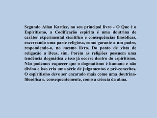 Segundo Allan Kardec, no seu principal livro - O Que é o
Espiritismo, a Codificação espírita é uma doutrina de
caráter experimental cientifico e consequências filosóficas,
encerrando uma parte religiosa, como garante a um padre,
respondendo-o, no mesmo livro. Do ponto de vista de
religação a Deus, sim. Porém as religiões possuem uma
tendência dogmática e isso já ocorre dentro do espiritismo.
Não podemos esquecer que o dogmatismo é humano e não
divino e isso cria uma série de julgamentos e pré-conceitos.
O espiritismo deve ser encarado mais como uma doutrina-
filosófica e, consequentemente, como a ciência da alma.
 