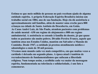 Estima-se que meio milhão de pessoas no país recebam ajuda de alguma
entidade espírita. A própria Federação Espírita Brasileira iniciou um
trabalho social em 1884, ano de sua fundação. Hoje ela dá assistência a
aproximadamente mil famílias, além de manter uma creche para 800
crianças na cidade de Santo Antônio do Descoberto, em Goiás.
As Casas André Luiz, de São Paulo, atendem pacientes com problemas
de saúde mental - 630 em regime de alojamento e 800 em regime
ambulatorial. A assistência se estende à família do doente, já que quase
todos os pacientes são muito pobres. Divaldo Pereira Franco, aquele que
também atua nos Estados Unidos, mantém em Salvador a Mansão do
Caminho. Desde 1947, a entidade já prestou atendimento médico e
odontológico a mais de 30 mil pessoas.
Vivemos num mundo cada vez mais competitivo, em que muitas vezes a
caridade é deixada em segundo plano. A época atual é também de
recrudescimento de fundamentalismos que sufocam a liberdade
religiosa. Num tempo assim, a acolhida cada vez maior da mensagem
espírita, fundamentada na tolerância e solidariedade, é um fato a
comemorar.
 