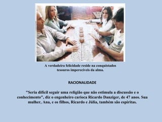A verdadeira felicidade reside na conquistados
                      tesouros imperecíveis da alma.


                              RACIONALIDADE

    "Seria difícil seguir uma religião que não estimula a discussão e o
conhecimento", diz o engenheiro carioca Ricardo Danziger, de 47 anos. Sua
     mulher, Ana, e os filhos, Ricardo e Júlia, também são espíritas.
 
