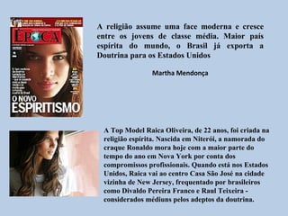 A religião assume uma face moderna e cresce
entre os jovens de classe média. Maior país
espírita do mundo, o Brasil já exporta a
Doutrina para os Estados Unidos

                Martha Mendonça




 A Top Model Raica Oliveira, de 22 anos, foi criada na
 religião espírita. Nascida em Niterói, a namorada do
 craque Ronaldo mora hoje com a maior parte do
 tempo do ano em Nova York por conta dos
 compromissos profissionais. Quando está nos Estados
 Unidos, Raica vai ao centro Casa São José na cidade
 vizinha de New Jersey, frequentado por brasileiros
 como Divaldo Pereira Franco e Raul Teixeira -
 considerados médiuns pelos adeptos da doutrina.
 