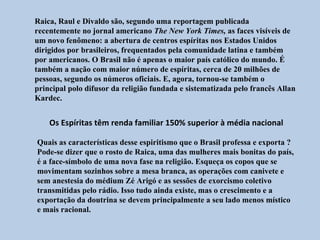 Raica, Raul e Divaldo são, segundo uma reportagem publicada
recentemente no jornal americano The New York Times, as faces visíveis de
um novo fenômeno: a abertura de centros espíritas nos Estados Unidos
dirigidos por brasileiros, frequentados pela comunidade latina e também
por americanos. O Brasil não é apenas o maior país católico do mundo. É
também a nação com maior número de espíritas, cerca de 20 milhões de
pessoas, segundo os números oficiais. E, agora, tornou-se também o
principal polo difusor da religião fundada e sistematizada pelo francês Allan
Kardec.


    Os Espíritas têm renda familiar 150% superior à média nacional

Quais as características desse espiritismo que o Brasil professa e exporta ?
Pode-se dizer que o rosto de Raica, uma das mulheres mais bonitas do país,
é a face-símbolo de uma nova fase na religião. Esqueça os copos que se
movimentam sozinhos sobre a mesa branca, as operações com canivete e
sem anestesia do médium Zé Arigó e as sessões de exorcismo coletivo
transmitidas pelo rádio. Isso tudo ainda existe, mas o crescimento e a
exportação da doutrina se devem principalmente a seu lado menos místico
e mais racional.
 