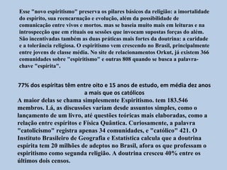 Esse "novo espiritismo" preserva os pilares básicos da religião: a imortalidade
do espírito, sua reencarnação e evolução, além da possibilidade de
comunicação entre vivos e mortos. mas se baseia muito mais em leituras e na
introspecção que em rituais ou sessões que invocam supostas forças do além.
São incentivadas também as duas práticas mais fortes da doutrina: a caridade
e a tolerância religiosa. O espiritismo vem crescendo no Brasil, principalmente
entre jovens de classe média. No site de relacionamentos Orkut, já existem 366
comunidades sobre "espiritismo" e outras 808 quando se busca a palavra-
chave "espírita".


77% dos espíritas têm entre oito e 15 anos de estudo, em média dez anos
                          a mais que os católicos
A maior delas se chama simplesmente Espiritismo. tem 183.546
membros. Lá, as discussões variam desde assuntos simples, como o
lançamento de um livro, até questões teóricas mais elaboradas, como a
relação entre espíritos e Física Quântica. Curiosamente, a palavra
"catolicismo" registra apenas 34 comunidades, e "católico" 421. O
Instituto Brasileiro de Geografia e Estatística calcula que a doutrina
espírita tem 20 milhões de adeptos no Brasil, afora os que professam o
espiritismo como segunda religião. A doutrina cresceu 40% entre os
últimos dois censos.
 