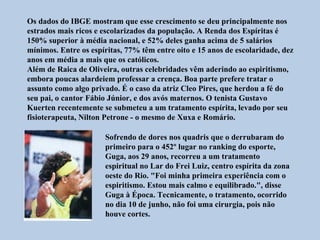 Os dados do IBGE mostram que esse crescimento se deu principalmente nos
estrados mais ricos e escolarizados da população. A Renda dos Espíritas é
150% superior à média nacional, e 52% deles ganha acima de 5 salários
mínimos. Entre os espíritas, 77% têm entre oito e 15 anos de escolaridade, dez
anos em média a mais que os católicos.
Além de Raica de Oliveira, outras celebridades vêm aderindo ao espiritismo,
embora poucas alardeiem professar a crença. Boa parte prefere tratar o
assunto como algo privado. É o caso da atriz Cleo Pires, que herdou a fé do
seu pai, o cantor Fábio Júnior, e dos avós maternos. O tenista Gustavo
Kuerten recentemente se submeteu a um tratamento espírita, levado por seu
fisioterapeuta, Nilton Petrone - o mesmo de Xuxa e Romário.

                      Sofrendo de dores nos quadris que o derrubaram do
                      primeiro para o 452º lugar no ranking do esporte,
                      Guga, aos 29 anos, recorreu a um tratamento
                      espiritual no Lar do Frei Luiz, centro espírita da zona
                      oeste do Rio. "Foi minha primeira experiência com o
                      espiritismo. Estou mais calmo e equilibrado.", disse
                      Guga à Época. Tecnicamente, o tratamento, ocorrido
                      no dia 10 de junho, não foi uma cirurgia, pois não
                      houve cortes.
 