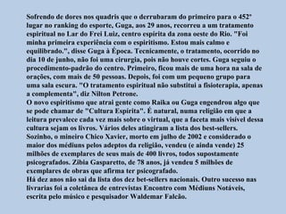 Sofrendo de dores nos quadris que o derrubaram do primeiro para o 452º
lugar no ranking do esporte, Guga, aos 29 anos, recorreu a um tratamento
espiritual no Lar do Frei Luiz, centro espírita da zona oeste do Rio. "Foi
minha primeira experiência com o espiritismo. Estou mais calmo e
equilibrado.", disse Guga à Época. Tecnicamente, o tratamento, ocorrido no
dia 10 de junho, não foi uma cirurgia, pois não houve cortes. Guga seguiu o
procedimento-padrão do centro. Primeiro, ficou mais de uma hora na sala de
orações, com mais de 50 pessoas. Depois, foi com um pequeno grupo para
uma sala escura. "O tratamento espiritual não substitui a fisioterapia, apenas
a complementa", diz Nilton Petrone.
O novo espiritismo que atrai gente como Raika ou Guga engendrou algo que
se pode chamar de "Cultura Espírita". É natural, numa religião em que a
leitura prevalece cada vez mais sobre o virtual, que a faceta mais visível dessa
cultura sejam os livros. Vários deles atingiram a lista dos best-sellers.
Sozinho, o mineiro Chico Xavier, morto em julho de 2002 e considerado o
maior dos médiuns pelos adeptos da religião, vendeu (e ainda vende) 25
milhões de exemplares de seus mais de 400 livros, todos supostamente
psicografados. Zibia Gasparetto, de 78 anos, já vendeu 5 milhões de
exemplares de obras que afirma ter psicografado.
Há dez anos não sai da lista dos dez bet-sellers nacionais. Outro sucesso nas
livrarias foi a coletânea de entrevistas Encontro com Médiuns Notáveis,
escrita pelo músico e pesquisador Waldemar Falcão.
 