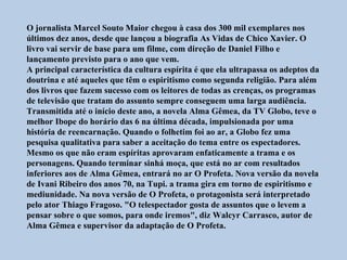 O jornalista Marcel Souto Maior chegou à casa dos 300 mil exemplares nos
últimos dez anos, desde que lançou a biografia As Vidas de Chico Xavier. O
livro vai servir de base para um filme, com direção de Daniel Filho e
lançamento previsto para o ano que vem.
A principal característica da cultura espírita é que ela ultrapassa os adeptos da
doutrina e até aqueles que têm o espiritismo como segunda religião. Para além
dos livros que fazem sucesso com os leitores de todas as crenças, os programas
de televisão que tratam do assunto sempre conseguem uma larga audiência.
Transmitida até o início deste ano, a novela Alma Gêmea, da TV Globo, teve o
melhor Ibope do horário das 6 na última década, impulsionada por uma
história de reencarnação. Quando o folhetim foi ao ar, a Globo fez uma
pesquisa qualitativa para saber a aceitação do tema entre os espectadores.
Mesmo os que não eram espíritas aprovaram enfaticamente a trama e os
personagens. Quando terminar sinhá moça, que está no ar com resultados
inferiores aos de Alma Gêmea, entrará no ar O Profeta. Nova versão da novela
de Ivani Ribeiro dos anos 70, na Tupi. a trama gira em torno de espiritismo e
mediunidade. Na nova versão de O Profeta, o protagonista será interpretado
pelo ator Thiago Fragoso. "O telespectador gosta de assuntos que o levem a
pensar sobre o que somos, para onde iremos", diz Walcyr Carrasco, autor de
Alma Gêmea e supervisor da adaptação de O Profeta.
 
