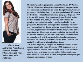 O diretor-geral do programa Linha Direta, da TV Globo,
                            Milton Ubirached, diz que se assustou com a repercussão
                            dos episódios que tocaram no tema do espiritismo. "No ano
                            passado, a história sobre cartas psicografadas de 13 mortos
                            do Edifício Joelma (Prédio Paulista que pegou fogo em 1974
                            e deixou 189 mortos) deu 30 pontos de audiência à meia-
                            noite", afirma. Em julho, de olho na curiosidade do
                            público, esse episódios serão reunidos em DVD. Outro
                            programa da série que conseguiu boa audiência relatando
                            um caso curioso. No fim de maio, no município gaúcho de
                            Viamão, região metropolitana de Porto Alegre, uma carta
                            supostamente ditada por um morto ajudou na absolvição
                            da ré Iara Barcelos, de 63 anos, acusada de ser mandante
                            de um crime. O júri ficou sensibilizado pela mensagem,
                            que seria da vítima, o tabelião Ercy da Silva Cardoso. Na
                            carta Ercy afirmava a inocência de Yara.
       FÉ HERDADA           A Cultura Espírita já chegou aos Estados Unidos. Filmes
A atriz Cleo Pires chegou   arrasa-quarteirão como Ghost, de 1990, já mostravam o
ao espiritismo por          apelo de temas como a comunicação entre vivos e mortos.
influência do pai, Fábio    Agora, começa a fazer sucesso na televisão americana a
Junior, e dos avós          série Médium. Nela, uma mulher psicografa mensagens que
maternos                    ajudam a desvendar crimes.
 