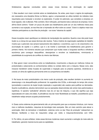 Sintetizamos

algumas

conclusões

sobre

essas

novas

técnicas

de

dominação

do

capital:

1- Elas resultam num maior controle sobre os trabalhadores. Se antes, para impor o regime de exploração,
era necessária uma disciplina férrea na fábrica, agora o empresariado se utiliza também de métodos mais
requintados para manipular e envolver os explorados. O poder do patronato, que considera a empresa um
local sagrado, não é alterado. Pelo contrário. Ele é reforçado, permeando toda a estrutura da empresa. Como
afirma David Jenkins: “Ceder um pouco de poder aos trabalhadores pode ser um dos melhores meios para
aumentar a sua sujeição, se isso lhes der a impressão de influir sobre as coisas”. Esse é o objetivo maior dos
métodos participativos ou das ilhas de produção – as novas “ratoeiras do capital”.

Essas inovações visam aperfeiçoar os métodos de manipulação dos operários. Quanto a isso não pode haver
ilusão ou a crença de que essas técnicas são neutras. Toda a história da organização capitalista do trabalho
mostra que o patronato visa sempre basicamente dois objetivos: o econômico, que é o do crescimento e da
acumulação de capital; e o político, que é o de manter a submissão dos trabalhadores para garantir o
primeiro intento. Há inúmeros estudos que comprovam que muitas vezes a burguesia sacrifica a eficiência
econômica para conseguir desqualificar, desorganizar e envolver os trabalhadores, minimizando a
possibilidade do surgimento de conflitos do interior das fábricas.

2- Elas geram maior concorrência entre os trabalhadores, incentivando a disputa por melhores índices de
produtividade e absorvendo os conhecimentos retidos no contato diário com a máquina. Nesse rumo, elas
inclusive transferem certas funções de supervisão e inspeção para os próprios operários, dividindo-os e
criando um clima de vigilância permanente entre os companheiros de trabalho.

3- Na busca de maior produtividade e de menor custo de produção, elas resultam também no aumento do
desemprego e da desqualificação profissional. As sugestões dos CCQs, a eliminação do tempo dito ocioso
(porosidade) e exercício de dupla função (operação e supervisão) são usados para justificar as demissões.
Quanto à polivalência, estudos demonstram que as operações desenvolvidas são ainda mais padronizadas e
repetitivas. O operário “polivalente” alimenta mais de um tipo de máquina, o que não significa que seja
especializado em cada uma delas. A polivalência visa dar maior flexibilidade ao trabalho, possibilitando que o
trabalhador esteja sempre ocupado produtivamente.

4- Esses outros sistemas de gerenciamento são um pré-requisito para que a empresa introduza, com menos
risco e melhores resultados, máquinas de tecnologia mais avançada. São um meio caminho para elevar a
automação. Além de domesticar o trabalhador, sistemas como os das “ilhas de produção” redesenham as
fábricas, facilitando a troca de maquinário antigo por robôs e máquinas-ferramentas com CNC.

5- Por último, só para enfatizar, todas essas técnicas modernas visam aumentar a extração de mais-valia do
trabalhador, gerando maiores lucros para os capitalistas.

 
