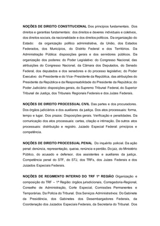NOÇÕES DE DIREITO CONSTITUCIONAL Dos princípios fundamentais. Dos
direitos e garantias fundamentais: dos direitos e deveres individuais e coletivos,
dos direitos sociais, da nacionalidade e dos direitos políticos. Da organização do
Estado: da organização político administrativa, da União, dos Estados
Federados, dos Municípios, do Distrito Federal e dos Territórios. Da
Administração Pública: disposições gerais e dos servidores públicos. Da
organização dos poderes: do Poder Legislativo: do Congresso Nacional, das
atribuições do Congresso Nacional, da Câmara dos Deputados, do Senado
Federal, dos deputados e dos senadores e do processo legislativo; do Poder
Executivo: do Presidente e do Vice- Presidente da República, das atribuições do
Presidente da República e da Responsabilidade do Presidente da República; do
Poder Judiciário: disposições gerais, do Supremo Tribunal Federal, do Superior
Tribunal de Justiça, dos Tribunais Regionais Federais e dos Juízes Federais.
NOÇÕES DE DIREITO PROCESSUAL CIVIL Das partes e dos procuradores.
Dos órgãos judiciários e dos auxiliares da justiça. Dos atos processuais: forma,
tempo e lugar. Dos prazos: Disposições gerais. Verificação e penalidades. Da
comunicação dos atos processuais: cartas, citação e intimação. De outros atos
processuais: distribuição e registro. Juizado Especial Federal: princípios e
competência.
NOÇÕES DE DIREITO PROCESSUAL PENAL Do inquérito policial. Da ação
penal: denúncia, representação, queixa, renúncia e perdão. Do juiz, do Ministério
Público, do acusado e defensor, dos assistentes e auxiliares da justiça.
Competência penal do STF, do STJ, dos TRFs, dos Juízes Federais e dos
Juizados Especiais Federais.
NOÇÕES DE REGIMENTO INTERNO DO TRF 1ª REGIÃO Organização e
composição do TRF – 1ª Região: órgãos jurisdicionais, Corregedoria-Regional,
Conselho de Administração, Corte Especial, Comissões Permanentes e
Temporárias. Da Polícia do Tribunal. Dos Serviços Administrativos: Do Gabinete
da Presidência, dos Gabinetes dos Desembargadores Federais, da
Coordenação dos Juizados Especiais Federais, da Secretaria do Tribunal. Dos
 