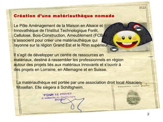 Création d’une matériauthèque nomade
 
Le Pôle Aménagement de la Maison en Alsace et 
Innovathèque de l’Institut Technologique Forêt, 
Cellulose, Bois-Construction, Ameublement (FCBA) 
s’associent pour créer une matériauthèque qui 
rayonne sur la région Grand Est et le Rhin supérieur.

Il s’agit de développer un centre de ressources en 
matériaux, destiné à rassembler les professionnels en région 
autour des projets liés aux matériaux innovants et s’ouvrir à 
des projets en Lorraine, en Allemagne et en Suisse. 


 La matériauthèque est portée par une association droit local Alsacien-
 Mosellan. Elle siègera à Schiltigheim. 




                                                                          2
 