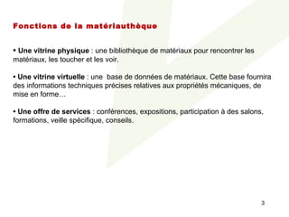 Fonctions de la matériauthèque

 
• Une vitrine physique : une bibliothèque de matériaux pour rencontrer les 
matériaux, les toucher et les voir.
 
• Une vitrine virtuelle : une  base de données de matériaux. Cette base fournira 
des informations techniques précises relatives aux propriétés mécaniques, de 
mise en forme…
 
• Une offre de services : conférences, expositions, participation à des salons, 
formations, veille spécifique, conseils.




                                                                              3
 