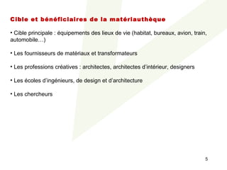 Cible et bénéficiaires de la matériauthèque
 
• Cible principale : équipements des lieux de vie (habitat, bureaux, avion, train, 
automobile…)

• Les fournisseurs de matériaux et transformateurs

• Les professions créatives : architectes, architectes d’intérieur, designers

• Les écoles d’ingénieurs, de design et d’architecture

• Les chercheurs




                                                                                 5
 