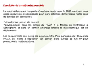 Description de la matériauthèque mobile
 
La matériauthèque est composée d’une base de données de 2000 matériaux, sans 
   
cesse  renouvelés  et  sélectionnés  pour  leurs  potentiels  d’innovations.  Cette  base 
de données est accessible :
 
virtuellement, par un site Internet,
physiquement,  dans  les  locaux  du  PAMA  à  la  Maison  de  l’Entreprise  à 
Schiltigheim,  et  dans  un  camion  aménagé  lorsque  la  matériauthèque  est  en 
déplacement.
 
Les déplacements sont gérés par la société Offre Plus, partenaire du FCBA et du 
PAMA,  qui  mettra  à  disposition  son  camion  d’une  surface  de  176  m²  pour 
promouvoir la matériauthèque. 
 




                                                                                    7
 