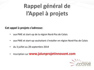 Rappel général de
l’Appel à projets
Cet appel à projets s’adresse:
• aux PME et start-up de la région Nord-Pas de Calais
• aux PME et start-up souhaitant s’installer en région Nord-Pas de Calais
• du 3 juillet au 28 septembre 2014
• Inscription sur www.jaiunprojetinnovant.com
 