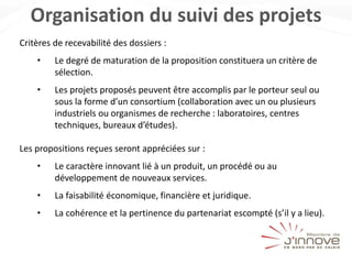 Organisation du suivi des projets
Critères de recevabilité des dossiers :
• Le degré de maturation de la proposition constituera un critère de
sélection.
• Les projets proposés peuvent être accomplis par le porteur seul ou
sous la forme d’un consortium (collaboration avec un ou plusieurs
industriels ou organismes de recherche : laboratoires, centres
techniques, bureaux d’études).
Les propositions reçues seront appréciées sur :
• Le caractère innovant lié à un produit, un procédé ou au
développement de nouveaux services.
• La faisabilité économique, financière et juridique.
• La cohérence et la pertinence du partenariat escompté (s’il y a lieu).
 