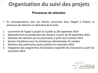 Organisation du suivi des projets
• En correspondance avec les thèmes concernés dans l’Appel à Projets, le
processus de sélection se déroulera de la sorte :
1. Lancement de l’appel à projets le 3 juillet au 28 septembre 2014
2. Dépouillement et présélection des dossiers à partir du 29 septembre 2014
3. Sélection des dossiers par les partenaires à partir du 6 octobre 2014
4. Session d’auditions pour les entreprises sélectionnées fin octobre
5. Décisions des partenaires après audition en novembre 2014
6. Intégration des programmes d’innovation respectifs des industriels à partir de
novembre 2014
Processus de sélection
 