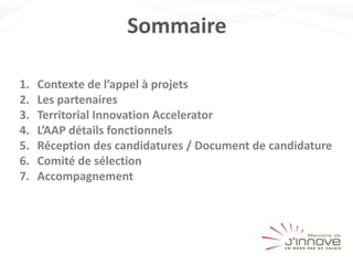 Sommaire
1. Contexte de l’appel à projets
2. Les partenaires
3. Territorial Innovation Accelerator
4. L’AAP détails fonctionnels
5. Réception des candidatures / Document de candidature
6. Comité de sélection
7. Accompagnement
 