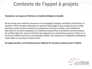 Contexte de l’appel à projets
Transformer nos espaces d’intérieurs en habitat intelligent et durable
De tout temps, des matériaux nouveaux ont accompagné le progrès scientifique et technique. Si
travailler l’infiniment petit représente la rupture de technologie la plus marquante de ces vingt
dernières années, d’autres révolutions se préparent. Fortement corrélés à des procédés de
fabrication en constante adaptation, les matériaux d’aujourd’hui et de demain sont des produits
de synthèse high tech, prennent la forme de composites aux combinaisons presque infinies ou se
structurent différemment pour des propriétés inédites. Des matériaux à l’imagination débordante,
impensables il y a quelques années encore.
Cet appel à projets a ainsi été pensée pour détecter les nouveaux matériaux pour l’habitat.
 