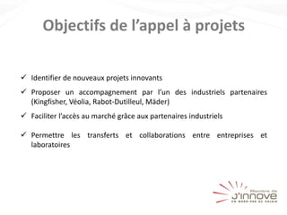 Objectifs de l’appel à projets
 Identifier de nouveaux projets innovants
 Proposer un accompagnement par l’un des industriels partenaires
(Kingfisher, Véolia, Rabot-Dutilleul, Mäder)
 Faciliter l’accès au marché grâce aux partenaires industriels
 Permettre les transferts et collaborations entre entreprises et
laboratoires
 