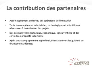 La contribution des partenaires
• Accompagnement du réseau des opérateurs de l’innovation
• Toute les compétences industrielles, technologiques et scientifiques
nécessaires à la réalisation des projets
• Des outils de veille stratégique, économique, concurrentielle et des
conseils en propriété industrielle
• Après un accompagnement approfondi, orientation vers les guichets de
financement adéquats
 