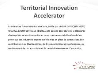 Territorial Innovation
Accelerator
La démarche TIA en Nord-Pas de Calais, initiée par VEOLIA ENVIRONNEMENT,
ORANGE, RABOT DUTILLEUL et NFID, a été pensée pour soutenir la croissance
d’entreprises locales innovantes au travers notamment de l’analyse de leur
projet par des industriels experts et de la mise en place de partenariats. Elle
contribue ainsi au développement du tissu économique de son territoire, au
renforcement de son attractivité et de sa visibilité en termes d’innovation.
 