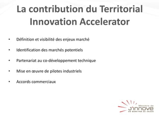 La contribution du Territorial
Innovation Accelerator
• Définition et visibilité des enjeux marché
• Identification des marchés potentiels
• Partenariat au co-développement technique
• Mise en œuvre de pilotes industriels
• Accords commerciaux
 