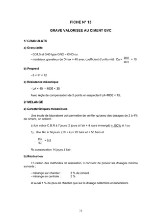 FICHE N° 13 
GRAVE VALORISEE AU CIMENT GVC 
73 
1/ GRANULATS 
a) Granularité 
- 0/31,5 et 0/40 type GNC – GND ou 
- matériaux graveleux de Dmax = 40 avec coefficient d’uniformité Cu = 
D60 
D10 
> 10 
b) Propreté 
- 6 < IP < 12 
c) Résistance mécanique 
- LA < 40 – MDE < 35 
Avec règle de compensation de 5 points en respectant LA+MDE < 75. 
2/ MELANGE 
a) Caractéristiques mécaniques 
Une étude de laboratoire doit permettre de vérifier qu’avec des dosages de 2 à 4% 
de ciment, on obtient : 
a) Un indice C.B.R à 7 jours (3 jours à l’air + 4 jours immergé) > 100% et / ou 
b) . Une Rci à 14 jours (10 + 4) > 20 bars et < 50 bars et 
. 
Rci 
Rc 
> 0,5 
Rc conservation 14 jours à l’air. 
b) Réalisation 
En raison des méthodes de réalisation, il convient de prévoir les dosages minima 
suivants : 
- mélange sur chantier : 3 % de ciment ; 
- mélange en centrale : 2 % 
et aussi 1 % de plus en chantier que sur le dosage déterminé en laboratoire. 
 