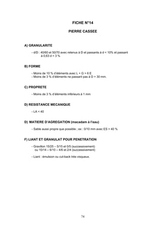FICHE N°14 
PIERRE CASSEE 
74 
A) GRANULARITE 
- d/D : 40/60 et 50/70 avec retenus à D et passants à d < 10% et passant 
à 0,63 d < 3 % 
B) FORME 
- Moins de 10 % d’éléments avec L + G > 6 E 
- Moins de 3 % d’éléments ne passant pas à D + 30 mm. 
C) PROPRETE 
- Moins de 3 % d’éléments inférieurs à 1 mm 
D) RESISTANCE MECANIQUE 
- LA < 40 
D) MATIERE D’AGREGATION (macadam à l’eau) 
- Sable aussi propre que possible ; ex : 0/10 mm avec ES > 40 % 
F) LIANT ET GRANULAT POUR PENETRATION 
- Gravillon 15/25 – 5/15 et 0/5 (successivement) 
ou 10/14 – 6/10 – 4/6 et 2/4 (successivement) 
- Liant : émulsion ou cut-back très visqueux. 
 