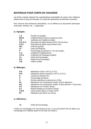 MATERIAUX POUR CORPS DE CHAUSSEE 
Les fiches ci-après indiquant les caractéristiques essentielles de chacun des matériaux 
utilisés dans le corps de chaussée. On utilise les abréviations et définitions suivantes. 
Pour chacune des techniques particulières, on se référera aux documents techniques 
(instruction, directive, etc….) appropriés : 
57 
a) Agrégats : 
L.A : Dureté Los Angeles ; 
M.D.E : coefficient Micro Deval en présence d’eau ; 
F.S : coefficient de Friabilité du Sable ; 
E.S 10 % : Equivalent de Sable (fraction 0/2) à 10% de fines ; 
E.S.V : Equivalent de Sable Visuel (fraction 0/5) ; 
W.L : limite de liquidité ; 
I.P : Indice de Plasticité ; 
P : Pourcentage de passant à 1 mm par lavage ; 
C.A : Coefficient d’Aplatissement ; 
C.P.A : Coefficient de Polissage Accéléré ; 
I.C : Indice de Concassage ; 
R.C : Rapport de Concassage ; 
V.B : Valeur au Bleu. 
b) Mélanges : 
R.S : Résistance à Sec à 18°C (L.C.P.C) 
R.H : Résistance après immersion à 18°C (L.C.P.C) ; 
K : module de richesse P/S ; 
P : Pourcentage de bitume ; 
S : Surface spécifique du granulat en m²/Kg ; 
Rc : Résistance à la compression simple 14 jours (étanche) ; 
Rci : Résistance à la compression simple 10 jours étanche + 4 jours eau ; 
R.T : Résistance à la Traction directe ; 
E.T : Module Elastique à la traction directe ; 
C.B.R : indice portant obtenu à l’essai C.B.R ; 
Rf : Résistance par flexion sur prisme. 
c) Définitions : 
I.C : Indice de Concassage. 
L’indice de concassage d’un tout-venant est de x si ce tout-venant 0/d est obtenu par 
concassage d’un matériau ayant x% de refus à la maille d. 
 