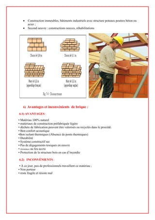 • Construction immeubles, bâtiments industriels avec structure poteaux poutres béton ou
acier ;
• Second oeuvre : constructions neuves, réhabilitations
6) Avantages et inconvénients de brique :
6.1) AVANTAGES :
• Matériau 100% naturel
• matériaux de construction préfabriquée légère
• déchets de fabrication peuvent être valorisés ou recyclés dans le procédé.
• Bon confort acoustique
•Bon isolant thermiques (Absence de ponts thermiques)
• Durabilité
• Système constructif sec
• Pas de dégagements toxiques en oeuvre
• résistance au feu accru
• Protection de la structure bois en cas d’incendie
6.2) INCONVÉNIENTS :
• À ce jour, peu de professionnels travaillent ce matériau ;
• Non porteur
• reste fragile et résiste mal
 