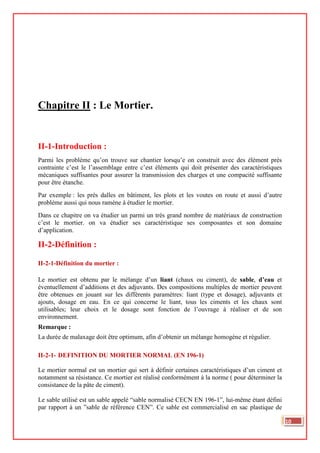 Chapitre II : Le Mortier.
II-1-Introduction :
Parmi les problème qu’on trouve sur chantier lorsqu’e on construit avec des élément prés
contrainte c’est le l’assemblage entre c’est éléments qui doit présenter des caractéristiques
mécaniques suffisantes pour assurer la transmission des charges et une compacité suffisante
pour être étanche.
Par exemple : les prés dalles en bâtiment, les plots et les voutes on route et aussi d’autre
probléme aussi qui nous ramène à étudier le mortier.
Dans ce chapitre on va étudier un parmi un très grand nombre de matériaux de construction
c’est le mortier. on va étudier ses caractéristique ses composantes et son domaine
d’application.
II-2-Définition :
II-2-1-Définition du mortier :
Le mortier est obtenu par le mélange d’un liant (chaux ou ciment), de sable, d’eau et
éventuellement d’additions et des adjuvants. Des compositions multiples de mortier peuvent
être obtenues en jouant sur les différents paramètres: liant (type et dosage), adjuvants et
ajouts, dosage en eau. En ce qui concerne le liant, tous les ciments et les chaux sont
utilisables; leur choix et le dosage sont fonction de l’ouvrage à réaliser et de son
environnement.
Remarque :
La durée de malaxage doit être optimum, afin d’obtenir un mélange homogène et régulier.
II-2-1- DEFINITION DU MORTIER NORMAL (EN 196-1)
Le mortier normal est un mortier qui sert à définir certaines caractéristiques d’un ciment et
notamment sa résistance. Ce mortier est réalisé conformément à la norme ( pour déterminer la
consistance de la pâte de ciment).
Le sable utilisé est un sable appelé “sable normalisé CECN EN 196-1”, lui-même étant défini
par rapport à un ”sable de référence CEN”. Ce sable est commercialisé en sac plastique de
10
 