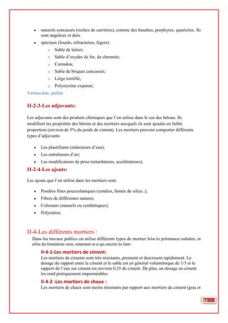 • naturels concassés (roches de carrières), comme des basaltes, porphyres, quartzites. Ils
sont anguleux et durs.
• spéciaux (lourds, réfractaires, légers):
o Sable de laitier;
o Sable d’oxydes de fer, de chromite;
o Corindon;
o Sable de briques concassés;
o Liège torréfié;
o Polystyrène expansé;
Vermiculite, perlite
II-2-3-Les adjuvants:
Les adjuvants sont des produits chimiques que l’on utilise dans le cas des bétons. Ils
modifient les propriétés des bétons et des mortiers auxquels ils sont ajoutés en faible
proportion (environ de 5% du poids de ciment). Les mortiers peuvent comporter différents
types d’adjuvants:
• Les plastifiants (réducteurs d’eau);
• Les entraîneurs d’air;
• Les modificateurs de prise (retardateurs, accélérateurs);
II-2-4-Les ajouts:
Les ajouts que l’on utilise dans les mortiers sont:
• Poudres fines pouzzolaniques (cendres, fumée de silice..);
• Fibres de différentes natures;
• Colorants (naturels ou synthétiques);
• Polymères.
II-4-Les différents mortiers :
Dans les travaux publics on utilise différents types de mortier Selon les performances souhaitées, on
utilise des formulations varies, notamment en ce qui concerne les liants :
II-4-1-Les mortiers de ciment:
Les mortiers de ciments sont très résistants, prennent et durcissent rapidement. Le
dosage du rapport entre le ciment et le sable est en général volumétrique de 1/3 et le
rapport de l’eau sur ciment est environ 0,35 de ciment. De plus, un dosage en ciment
les rend pratiquement imperméables.
II-4-2 -Les mortiers de chaux :
Les mortiers de chaux sont moins résistants par rapport aux mortiers de ciment (gras et
12
 