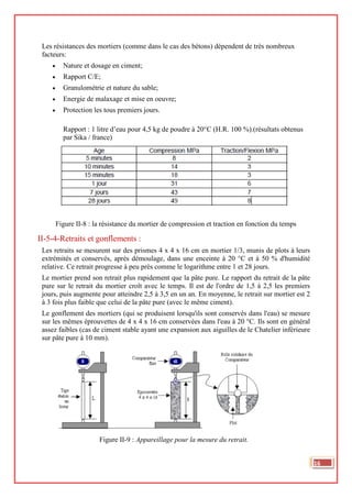 Les résistances des mortiers (comme dans le cas des bétons) dépendent de très nombreux
facteurs:
• Nature et dosage en ciment;
• Rapport C/E;
• Granulométrie et nature du sable;
• Energie de malaxage et mise en oeuvre;
• Protection les tous premiers jours.
Rapport : 1 litre d’eau pour 4,5 kg de poudre à 20°C (H.R. 100 %).(résultats obtenus
par Sika / france)
Figure II-8 : la résistance du mortier de compression et traction en fonction du temps
II-5-4-Retraits et gonflements :
Les retraits se mesurent sur des prismes 4 x 4 x 16 cm en mortier 1/3, munis de plots à leurs
extrémités et conservés, après démoulage, dans une enceinte à 20 °C et à 50 % d'humidité
relative. Ce retrait progresse à peu près comme le logarithme entre 1 et 28 jours.
Le mortier prend son retrait plus rapidement que la pâte pure. Le rapport du retrait de la pâte
pure sur le retrait du mortier croît avec le temps. Il est de l'ordre de 1,5 à 2,5 les premiers
jours, puis augmente pour atteindre 2,5 à 3,5 en un an. En moyenne, le retrait sur mortier est 2
à 3 fois plus faible que celui de la pâte pure (avec le même ciment).
Le gonflement des mortiers (qui se produisent lorsqu'ils sont conservés dans l'eau) se mesure
sur les mêmes éprouvettes de 4 x 4 x 16 cm conservées dans l'eau à 20 °C. Ils sont en général
assez faibles (cas de ciment stable ayant une expansion aux aiguilles de le Chatelier inférieure
sur pâte pure à 10 mm).
Figure II-9 : Appareillage pour la mesure du retrait.
16
 