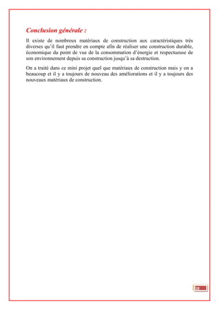 Conclusion générale :
Il existe de nombreux matériaux de construction aux caractéristiques très
diverses qu’il faut prendre en compte afin de réaliser une construction durable,
économique du point de vue de la consommation d’énergie et respectueuse de
son environnement depuis sa construction jusqu’à sa destruction.
On a traité dans ce mini projet quel que matériaux de construction mais y on a
beaucoup et il y a toujours de nouveau des améliorations et il y a toujours des
nouveaux matériaux de construction.
18
 