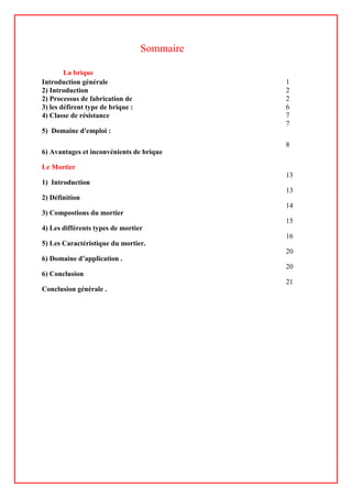Sommaire
La brique
Introduction générale 1
2) Introduction 2
2) Processus de fabrication de 2
3) les défirent type de brique : 6
4) Classe de résistance 7
5) Domaine d'emploi :
7
6) Avantages et inconvénients de brique
8
Le Mortier
1) Introduction
13
2) Définition
13
3) Compostions du mortier
14
4) Les différents types de mortier
15
5) Les Caractéristique du mortier.
16
6) Domaine d’application .
20
6) Conclusion
20
Conclusion générale .
21
 