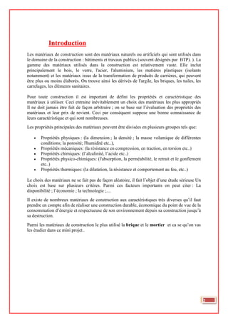 Introduction
Les matériaux de construction sont des matériaux naturels ou artificiels qui sont utilisés dans
le domaine de la construction : bâtiments et travaux publics (souvent désignés par BTP). ). La
gamme des matériaux utilisés dans la construction est relativement vaste. Elle inclut
principalement le bois, le verre, l'acier, l'aluminium, les matières plastiques (isolants
notamment) et les matériaux issus de la transformation de produits de carrières, qui peuvent
être plus ou moins élaborés. On trouve ainsi les dérivés de l'argile, les briques, les tuiles, les
carrelages, les éléments sanitaires.
Pour toute construction il est important de défini les propriétés et caractéristique des
matériaux à utiliser. Ceci entraine inévitablement un choix des matériaux les plus appropriés
Il ne doit jamais être fait de façon arbitraire ; on se base sur l’évaluation des propriétés des
matériaux et leur prix de revient. Ceci par conséquent suppose une bonne connaissance de
leurs caractéristique et qui sont nombreuses.
Les propriétés principales des matériaux peuvent être divisées en plusieurs groupes tels que:
• Propriétés physiques : (la dimension ; la densité ; la masse volumique de différentes
conditions; la porosité; l'humidité etc..),
• Propriétés mécaniques: (la résistance en compression, en traction, en torsion etc..)
• Propriétés chimiques: (l’alcalinité, l’acide etc..)
• Propriétés physico-chimiques: (l'absorption, la perméabilité, le retrait et le gonflement
etc..)
• Propriétés thermiques: (la dilatation, la résistance et comportement au feu, etc..)
Le choix des matériaux ne se fait pas de façon aléatoire, il fait l’objet d’une étude sérieuse Un
choix est base sur plusieurs critères. Parmi ces facteurs importants on peut citer : La
disponibilité ; l’économie ; la technologie ;....
Il existe de nombreux matériaux de construction aux caractéristiques très diverses qu’il faut
prendre en compte afin de réaliser une construction durable, économique du point de vue de la
consommation d’énergie et respectueuse de son environnement depuis sa construction jusqu’à
sa destruction.
Parmi les matériaux de construction le plus utilisé la brique et le mortier et ca se qu’on vas
les étudier dans ce mini projet .
2
 