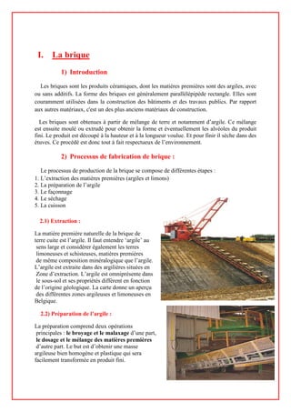 I. La brique
1) Introduction
Les briques sont les produits céramiques, dont les matières premières sont des argiles, avec
ou sans additifs. La forme des briques est généralement parallélépipède rectangle. Elles sont
couramment utilisées dans la construction des bâtiments et des travaux publics. Par rapport
aux autres matériaux, c'est un des plus anciens matériaux de construction.
Les briques sont obtenues à partir de mélange de terre et notamment d’argile. Ce mélange
est ensuite moulé ou extrudé pour obtenir la forme et éventuellement les alvéoles du produit
fini. Le produit est découpé à la hauteur et à la longueur voulue. Et pour finir il sèche dans des
étuves. Ce procédé est donc tout à fait respectueux de l’environnement.
2) Processus de fabrication de brique :
Le processus de production de la brique se compose de différentes étapes :
1. L’extraction des matières premières (argiles et limons)
2. La préparation de l’argile
3. Le façonnage
4. Le séchage
5. La cuisson
2.1) Extraction :
La matière première naturelle de la brique de
terre cuite est l’argile. Il faut entendre ‘argile’ au
sens large et considérer également les terres
limoneuses et schisteuses, matières premières
de même composition minéralogique que l’argile.
L’argile est extraite dans des argilières situées en
Zone d’extraction. L’argile est omniprésente dans
le sous-sol et ses propriétés diffèrent en fonction
de l’origine géologique. La carte donne un aperçu
des différentes zones argileuses et limoneuses en
Belgique.
2.2) Préparation de l’argile :
La préparation comprend deux opérations
principales : le broyage et le malaxage d’une part,
le dosage et le mélange des matières premières
d’autre part. Le but est d’obtenir une masse
argileuse bien homogène et plastique qui sera
facilement transformée en produit fini.
 