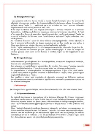 a) Broyage et malaxage :
Ces opérations ont pour but de rendre la masse d’argile homogène et de lui conférer la
plasticité nécessaire au moulage des briques et réduire les inclusions solides. éventuellement
présentes dans l’argile (ex : nodules de pyrite et inclusions de chaux) pouvant influencer
négativement la structure du produit en terre cuite.
Cette étape s’effectue dans des broyeurs mécaniques à meules verticales ou à cylindres
horizontaux. En Belgique, le broyeur mécanique à meules verticales est très utilisé ; il s’agit
d’un appareil en forme de cuve dans lequel tournent deux meules qui pressent l’argile au
travers d’un fond perforé formant tamis. Dans le broyeur horizontal, l’argile est laminée entre
deux cylindres.
Si l’on utilise du schiste - qui n’est rien d’autre qu’une argile pétrifiée - comme adjuvant, il
faut le concasser et le moudre par étapes successives en une fine poudre qui sera gâchée à
l’eau pour obtenir une pâte (argileuse) présentant la plasticité souhaitée.
Enfin, l’argile contient également des débris organiques nuisibles à la qualité du produit fini,
et qui ne peuvent être éliminés que par l’action bactériologique. A cette fin, l’argile est
stockée quelque temps dans un lieu humide et sombre propice au développement de ces
bactéries.
b) Dosage et mélange :
Pour obtenir une qualité optimale de la matière première, divers types d’argile sont mélangés,
toujours sous un contrôle permanent.
Les adjuvants peuvent influencer les propriétés des produits finis. Ainsi, l’ajout de pigments
peut en modifier la couleur ; l’ajout de sciure de bois a une influence sur la porosité.
La préparation de la matière première s’accompagne également d’ajout d’eau ou de vapeur.
L’ajout d’eau permet de garantir une mise en forme facile de l’argile, tandis que la vapeur
augmente la plasticité de l’argile.
Les machines à doser sont constituées de réservoirs contenant les différentes matières
premières dont des «nourrices» alimentent régulièrement, et dans les proportions requises, un
ou plusieurs mélangeurs.
2.3) Façonnage :
On distingue divers types de briques, en fonction de la manière dont elles sont mises en forme :
a) Briques moulées main :
La méthode de moulage la plus ancienne est le façonnage à la main des briques. Le mouleur
prend une certaine quantité d’argile, la jette dans un moule en bois préalablement sablé pour
éviter que la pâte n’adhère aux parois, presse convenablement la terre pour remplir le moule,
arase l’excédent et retourne l’appareil pour démouler la brique crue ou «verte» (= brique non
cuite).
Dans l’industrie briqueterie moderne, hautement mécanisée, les briques « moulées main» ne
le sont toutefois plus par la main de l’homme. Toutes les opérations sont restées identiques,
mais ce sont des machines qui ont pris la relève. Après avoir servi au façonnage, les moules
sont nettoyés à l’eau et réutilisés. L’eau est réutilisée en circuit fermé. L’excès d’argile arasé
lors du moulage est quant à lui, réintroduit dans la matière première.
4
 