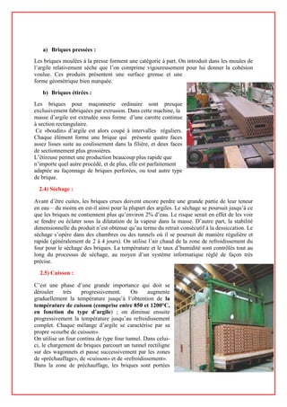 a) Briques pressées :
Les briques moulées à la presse forment une catégorie à part. On introduit dans les moules de
l’argile relativement sèche que l’on comprime vigoureusement pour lui donner la cohésion
voulue. Ces produits présentent une surface grenue et une
forme géométrique bien marquée.
b) Briques étirées :
Les briques pour maçonnerie ordinaire sont presque
exclusivement fabriquées par extrusion. Dans cette machine, la
masse d’argile est extrudée sous forme d’une carotte continue
à section rectangulaire.
Ce «boudin» d’argile est alors coupé à intervalles réguliers.
Chaque élément forme une brique qui présente quatre faces
assez lisses suite au coulissement dans la filière, et deux faces
de sectionnement plus grossières.
L’étireuse permet une production beaucoup plus rapide que
n’importe quel autre procédé, et de plus, elle est parfaitement
adaptée au façonnage de briques perforées, ou tout autre type
de brique.
2.4) Séchage :
Avant d’être cuites, les briques crues doivent encore perdre une grande partie de leur teneur
en eau – du moins en est-il ainsi pour la plupart des argiles. Le séchage se poursuit jusqu’à ce
que les briques ne contiennent plus qu’environ 2% d’eau. Le risque serait en effet de les voir
se fendre ou éclater sous la dilatation de la vapeur dans la masse. D’autre part, la stabilité
dimensionnelle du produit n’est obtenue qu’au terme du retrait consécutif à la dessiccation. Le
séchage s’opère dans des chambres ou des tunnels où il se poursuit de manière régulière et
rapide (généralement de 2 à 4 jours). On utilise l’air chaud de la zone de refroidissement du
four pour le séchage des briques. La température et le taux d’humidité sont contrôlés tout au
long du processus de séchage, au moyen d’un système informatique réglé de façon très
précise.
2.5) Cuisson :
C’est une phase d’une grande importance qui doit se
dérouler très progressivement. On augmente
graduellement la température jusqu’à l’obtention de la
température de cuisson (comprise entre 850 et 1200°C,
en fonction du type d’argile) ; on diminue ensuite
progressivement la température jusqu’au refroidissement
complet. Chaque mélange d’argile se caractérise par sa
propre «courbe de cuisson».
On utilise un four continu de type four tunnel. Dans celui-
ci, le chargement de briques parcourt un tunnel rectiligne
sur des wagonnets et passe successivement par les zones
de «préchauffage», de «cuisson» et de «refroidissement».
Dans la zone de préchauffage, les briques sont portées
 