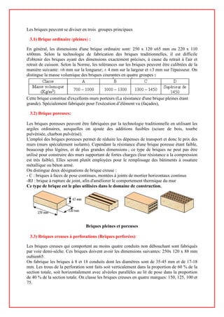 Les briques peuvent se diviser en trois groupes principaux
3.1) Brique ordinaire (pleines) :
En général, les dimensions d'une brique ordinaire sont: 250 x 120 x65 mm ou 220 x 110
x60mm. Selon la technologie de fabrication des briques traditionnelles, il est difficile
d'obtenir des briques ayant des dimensions exactement précises, à cause du retrait à l'air et
retrait de cuisson. Selon la Norme, les tolérances sur les briques peuvent être calibrées de la
manière suivante: ±6 mm sur la longueur; ± 4 mm sur la largeur et ±3 mm sur l'épaisseur. On
distingue la masse volumique des briques courantes en quatre groupes :
Cette brique constitue d'excellents murs porteurs (La résistance d'une brique pleines étant
grande). Spécialement fabriquée pour l'exécution d’élément vu (façades),
3.2) Brique poreuses:
Les briques poreuses peuvent être fabriquées par la technologie traditionnelle en utilisant les
argiles ordinaires, auxquelles on ajoute des additions fusibles (sciure de bois, tourbe
pulvérisée, charbon pulvérisé).
L'emploi des briques poreuses permet de réduire les dépenses de transport et donc le prix des
murs (murs spécialement isolants). Cependant la résistance d'une brique poreuse étant faible,
beaucoup plus légères, et de plus grandes dimensions ; ce type de briques ne peut pas être
utilisé pour construire des murs supportant de fortes charges (leur résistance a la compression
est très faible). Elles seront plutôt employées pour le remplissage des bâtiments à ossature
métallique ou béton armé.
On distingue deux désignations de brique creuse :
- C : briques à faces de pose continues, montées à joints de mortier horizontaux continus
-RJ : brique à rupture de joint, afin d'améliorer le comportement thermique du mur
Ce type de brique est le plus utilisées dans le domaine de construction.
Briques pleines et poreuses
3.3) Briques creuses à perforations (Briques perforées):
Les briques creuses qui comportent au moins quatre conduits non débouchant sont fabriqués
par voie demi-sèche. Ces briques doivent avoir les dimensions suivantes: 250x 120 x 88 mm
oubien65.
On fabrique les briques à 8 et 18 conduits dont les diamètres sont de 35-45 mm et de 17-18
mm. Les trous de la perforation sont faits soit verticalement dans la proportion de 60 % de la
section totale, soit horizontalement avec alvéoles parallèles au lit de pose dans la proportion
de 40 % de la section totale. On classe les briques creuses en quatre marques: 150, 125, 100 et
75.
 