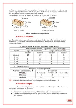 Le briques performées offre une excellente résistance à la compression, et présente une
isolation légèrement supérieure à la brique pleine. Certaines de ces briques sont traitées sur
une face afin d'offrir une surface esthétique et résistante.
La résistance à la flexion de Briques perforées est de 20, 18, 16 et 14 kg/cm2
.
Briques d'argiles creuses à perforations :
4) Classe de résistance :
Les classes de résistance garanties des briques (caractérisées d'après leur résistance moyenne
et minimale à l'écrasement rapportée à la surface brute de la brique) sont indiquées dans les
tableaux ci-dessous :
RQ : La capacité d'absorption d'eau d'une brique ne doit pas être inférieure à 8 %
5) Domaine d'emploi :
Les briques pleines et les briques creuses sont essentiellement utilisées pour réaliser les murs,
les cloisons, les colonnes en brique etc.
• Gros oeuvre : constructions neuves, réhabilitations, surélévation ou extension ;
• Construction de maisons individuelles avec structure poteaux poutres bois ou ossature
bois standard
8
 