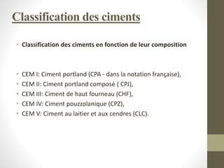 Classification des ciments
• Classification des ciments en fonction de leur composition
• CEM I: Ciment portland (CPA - dans la notation française),
• CEM II: Ciment portland composé ( CPJ),
• CEM III: Ciment de haut fourneau (CHF),
• CEM IV: Ciment pouzzolanique (CPZ),
• CEM V: Ciment au laitier et aux cendres (CLC).
 