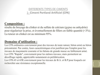 DIFFERENTS TYPES DE CIMENTS
1- Ciment Portland Artificiel (CPA)
Composition :
résulte du broyage du clinker et du sulfate de calcium (gypse ou anhydrite)
pour régulariser la prise, et éventuellement de fillers en faible quantité (<3%).
La teneur en clinker est au minimum 95%.
Domaine d’utilisation :
Les CPA ordinaires conviennent pour des travaux de toute nature; béton armé ou béton
précontraint. Par contre, leurs caractéristiques n'en justifient pas l'emploi pour les
travaux de maçonnerie courante et les bétons de grande masse ou faiblement armé.
Les CPA "Rapide", conviennent pour les mêmes travaux; mais permettent un
décoffrage rapide, appréciable notamment en préfabrication.
Les CPA 65 et 65R conviennent pour les travaux de B.A. et B.P pour lesquels est
recherchée une résistance exceptionnelle.
 